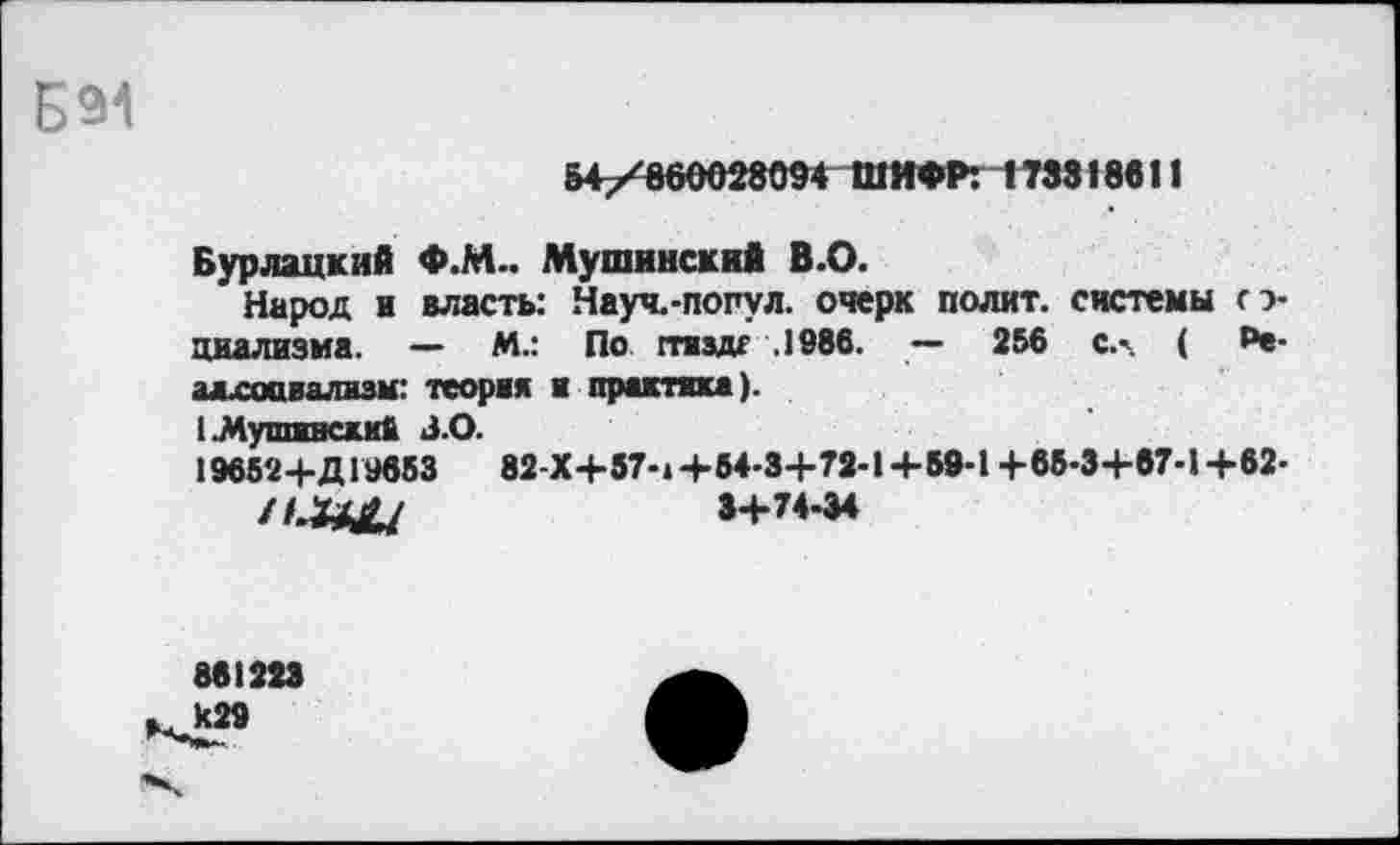 ﻿Б91
54/860028094 ШИФР: 173318611
Бурлацкий Ф.М.. Мушинский В.О.
Народ и власть: Науч.-попул. очерк полит, системы о-циализма. — М.: По ггяздг .1986. — 256 с.- ( ₽е-адхоавализм: теория и практика).
I МутлвяскиД 3.0.
19652+Д19653	82-Х+57-.+64-3+72-1+68-1 +65-3+67-1+62-
ИЛЦЦ	3+74-34
861223
429